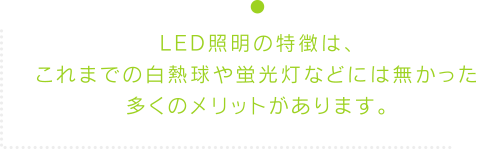 LED照明の特徴は、これまでの白熱球や蛍光灯などには無かった多くのメリットがあります。